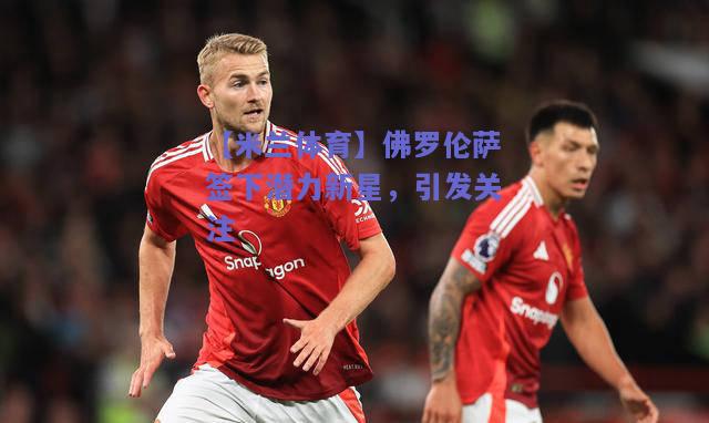 【米兰体育】佛罗伦萨签下潜力新星，引发关注  第1张