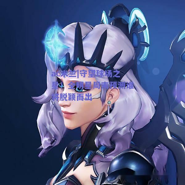 ac米兰|守望球场之星！全明星周末预测谁将脱颖而出  第1张