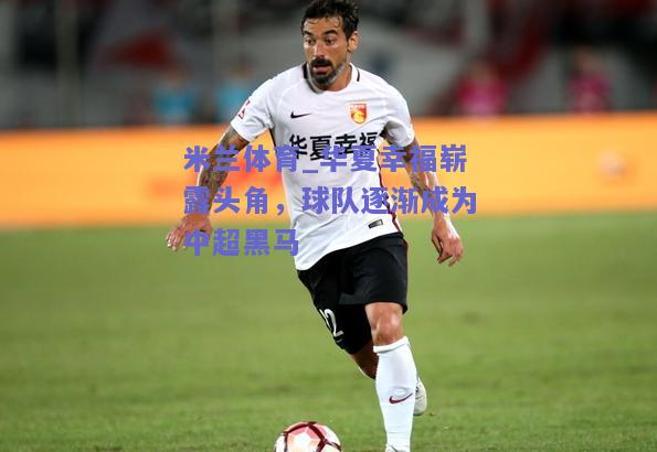 米兰体育_华夏幸福崭露头角，球队逐渐成为中超黑马  第1张