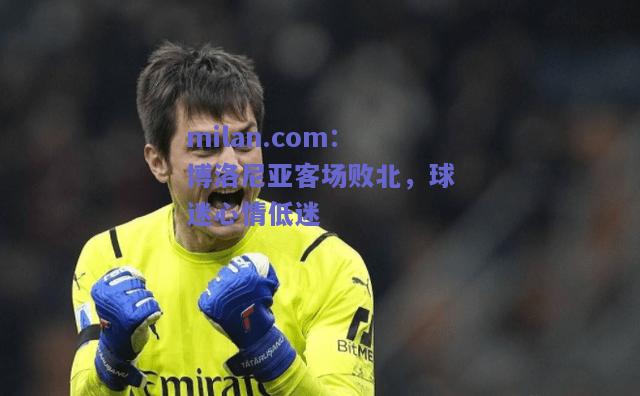 milan.com：博洛尼亚客场败北，球迷心情低迷  第2张